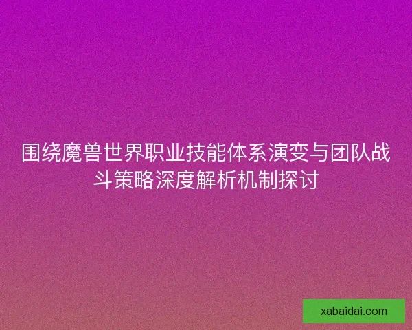 围绕魔兽世界职业技能体系演变与团队战斗策略深度解析机制探讨
