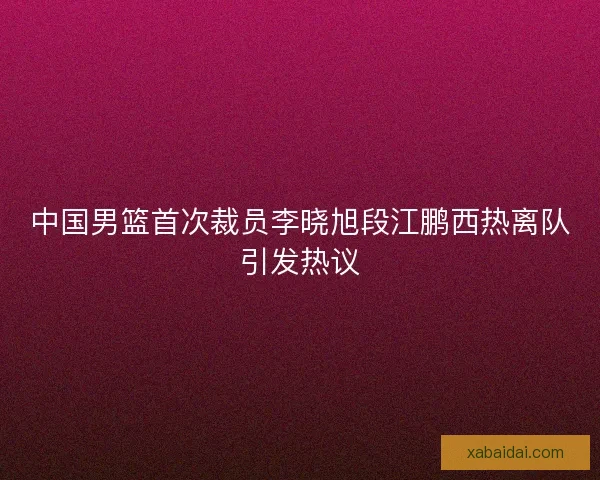 中国男篮首次裁员李晓旭段江鹏西热离队引发热议