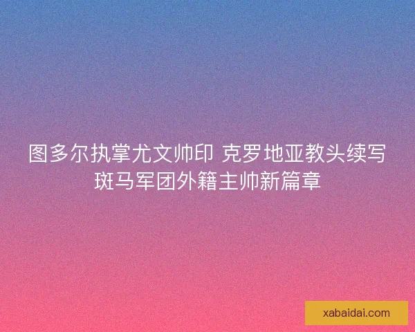 图多尔执掌尤文帅印 克罗地亚教头续写斑马军团外籍主帅新篇章
