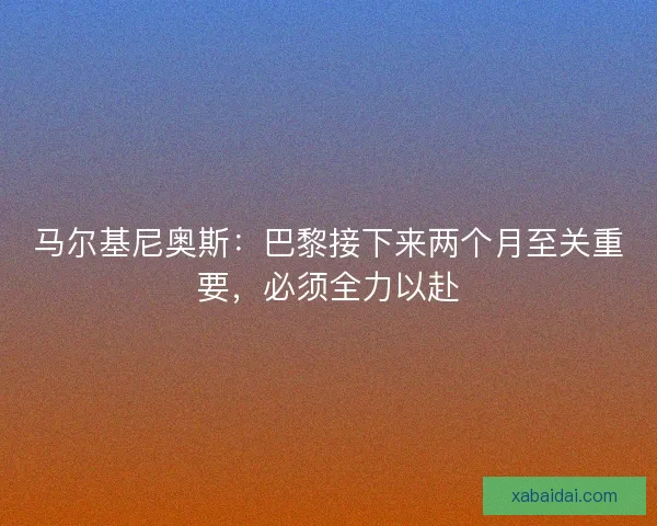 马尔基尼奥斯：巴黎接下来两个月至关重要，必须全力以赴