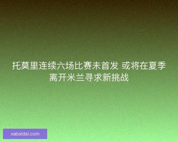 托莫里连续六场比赛未首发 或将在夏季离开米兰寻求新挑战 托莫里连续六场比赛未首发 或将在夏季离开米兰寻求新挑战