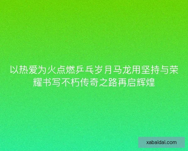 以热爱为火点燃乒乓岁月马龙用坚持与荣耀书写不朽传奇之路再启辉煌 以热爱为火点燃乒乓岁月马龙用坚持与荣耀书写不朽传奇之路再启辉煌