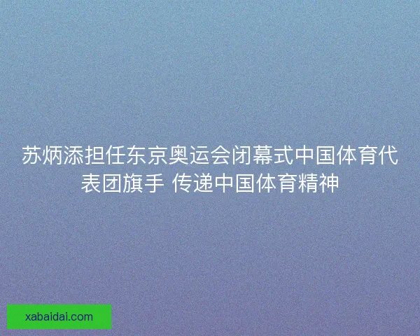 苏炳添担任东京奥运会闭幕式中国体育代表团旗手 传递中国体育精神